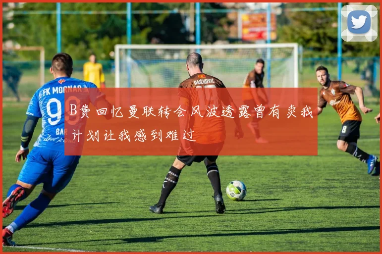 B费回忆曼联转会风波透露曾有卖我计划让我感到难过