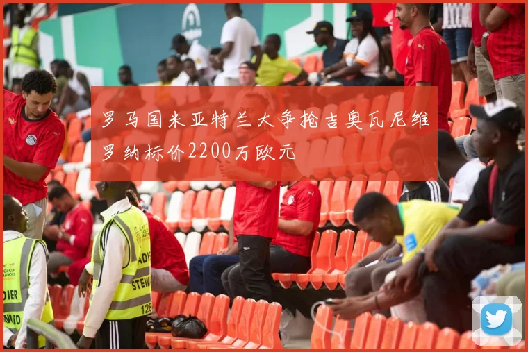 罗马国米亚特兰大争抢吉奥瓦尼维罗纳标价2200万欧元
