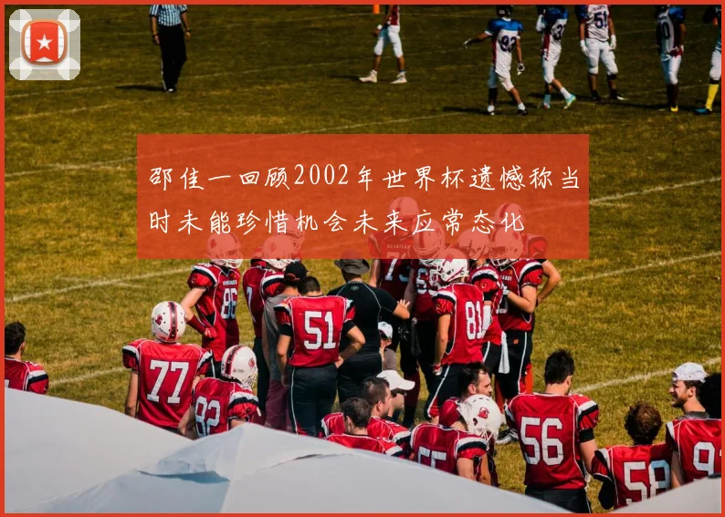 邵佳一回顾2002年世界杯遗憾称当时未能珍惜机会未来应常态化