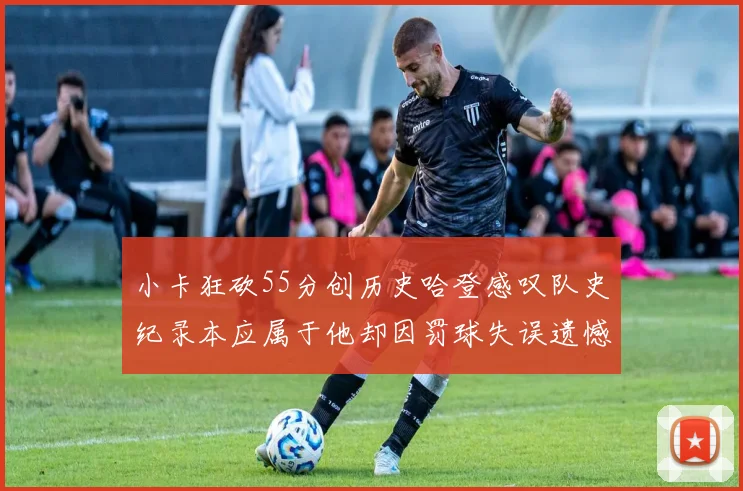 小卡狂砍55分创历史哈登感叹队史纪录本应属于他却因罚球失误遗憾错失