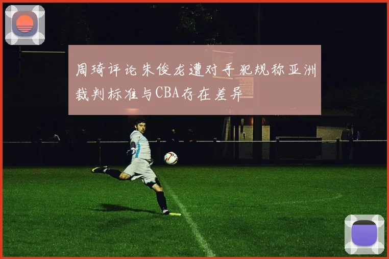 周琦评论朱俊龙遭对手犯规称亚洲裁判标准与CBA存在差异