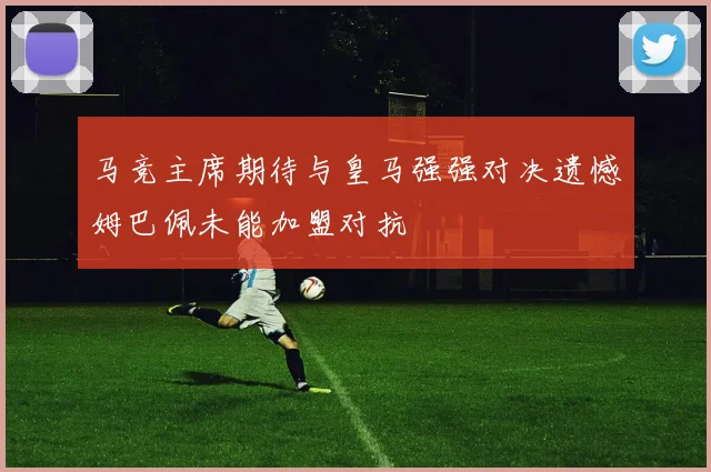 马竞主席期待与皇马强强对决遗憾姆巴佩未能加盟对抗
