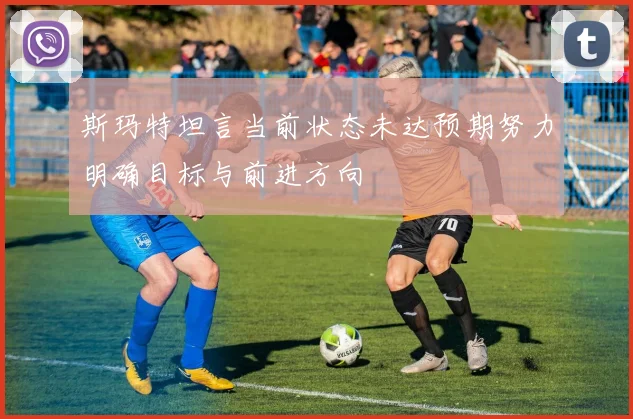 斯玛特坦言当前状态未达预期努力明确目标与前进方向