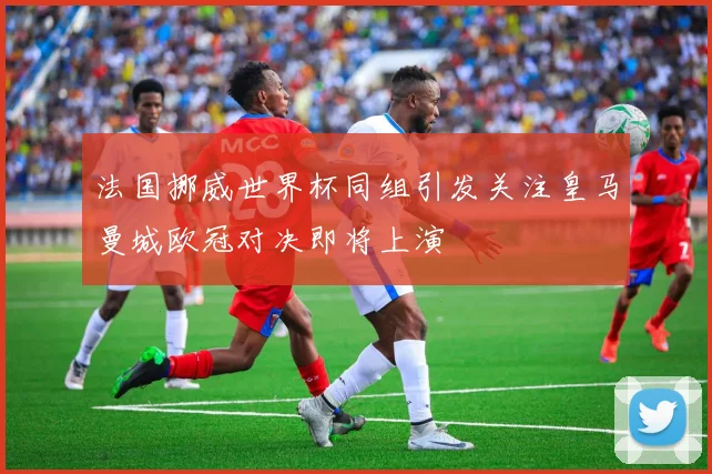 法国挪威世界杯同组引发关注皇马曼城欧冠对决即将上演