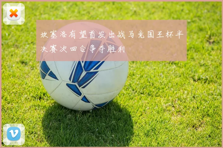 坎塞洛有望首发出战马竞国王杯半决赛次回合争夺胜利
