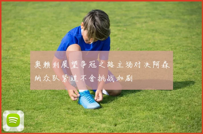 奥赖利展望争冠之路主场对决阿森纳众队紧追不舍挑战加剧