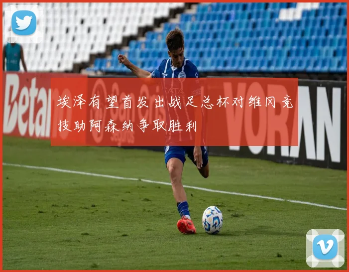 埃泽有望首发出战足总杯对维冈竞技助阿森纳争取胜利