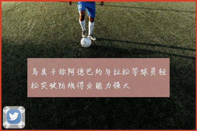 乌度卡称阿德巴约与拉松等球员轻松突破防线得分能力强大