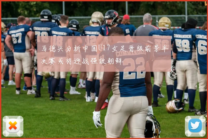 马德兴分析中国U17女足晋级前景半决赛或将迎战强敌朝鲜