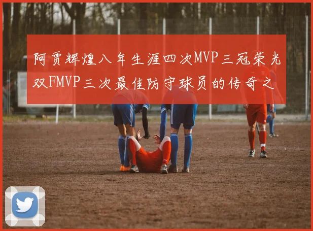 阿贾辉煌八年生涯四次MVP三冠荣光双FMVP三次最佳防守球员的传奇之路