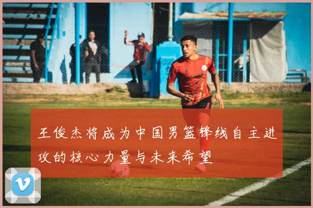 王俊杰将成为中国男篮锋线自主进攻的核心力量与未来希望