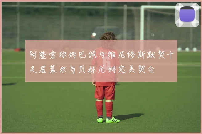 阿隆索称姆巴佩与维尼修斯默契十足居莱尔与贝林厄姆完美契合