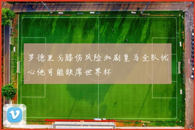 罗德里戈膝伤风险加剧皇马全队忧心他可能缺席世界杯