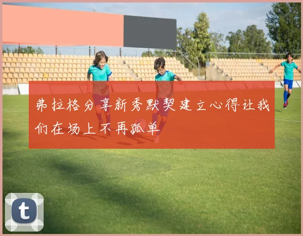 弗拉格分享新秀默契建立心得让我们在场上不再孤单