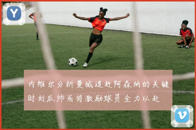 内维尔分析曼城追赶阿森纳的关键时刻瓜帅或将激励球员全力以赴