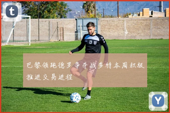 巴黎领跑德罗争夺战多特本周积极推进交易进程