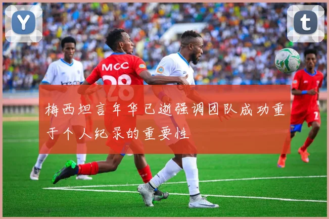 梅西坦言年华已逝强调团队成功重于个人纪录的重要性