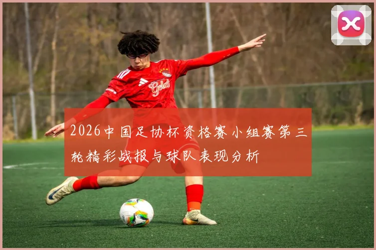 2026中国足协杯资格赛小组赛第三轮精彩战报与球队表现分析