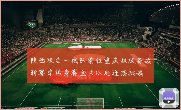 陕西联合一线队前往重庆积极备战新赛季热身赛全力以赴迎接挑战